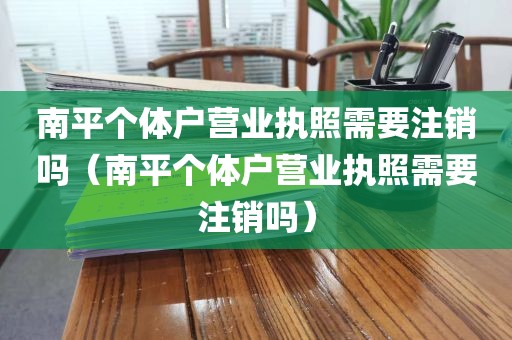 南平个体户营业执照需要注销吗（南平个体户营业执照需要注销吗）