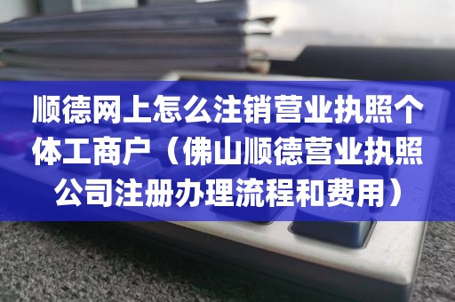顺德网上怎么注销营业执照个体工商户(佛山顺德营业执照公司注册办理流程和费用)