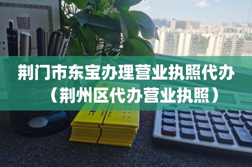 荆门市东宝办理营业执照代办（荆州区代办营业执照）