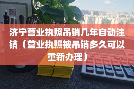 济宁营业执照吊销几年自动注销（营业执照被吊销多久可以重新办理）
