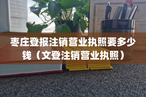 枣庄登报注销营业执照要多少钱（文登注销营业执照）