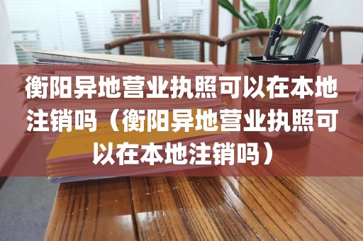 衡阳异地营业执照可以在本地注销吗(衡阳异地营业执照可以在本地注销吗)