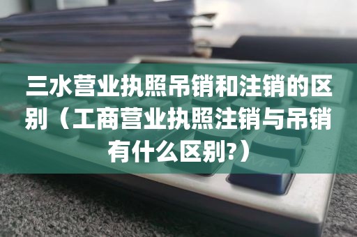 三水营业执照吊销和注销的区别（工商营业执照注销与吊销有什么区别?）
