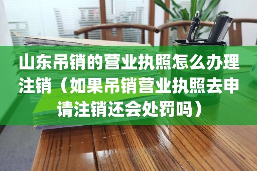 山东吊销的营业执照怎么办理注销（如果吊销营业执照去申请注销还会处罚吗）