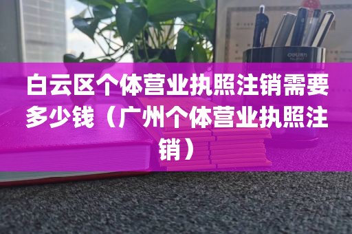 白云区个体营业执照注销需要多少钱（广州个体营业执照注销）