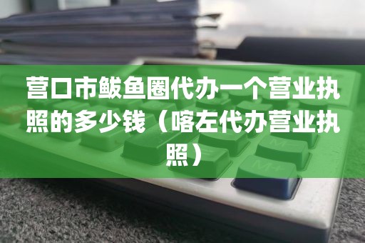 营口市鲅鱼圈代办一个营业执照的多少钱（喀左代办营业执照）