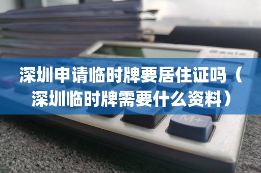 深圳申请临时牌要居住证吗（深圳临时牌需要什么资料）