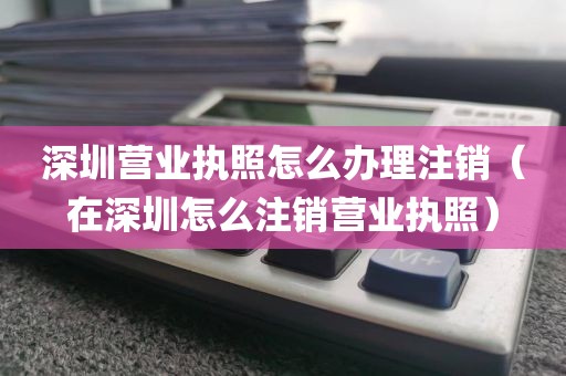 深圳营业执照怎么办理注销(在深圳怎么注销营业执照)
