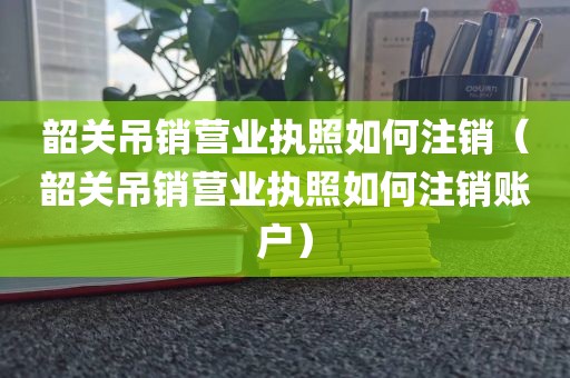 韶关吊销营业执照如何注销（韶关吊销营业执照如何注销账户）