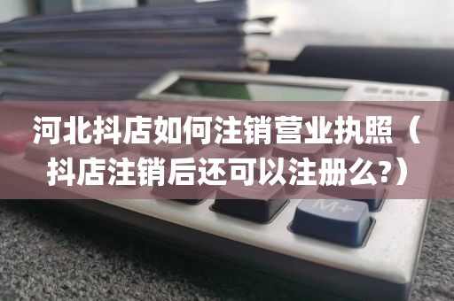 河北抖店如何注销营业执照（抖店注销后还可以注册么?）