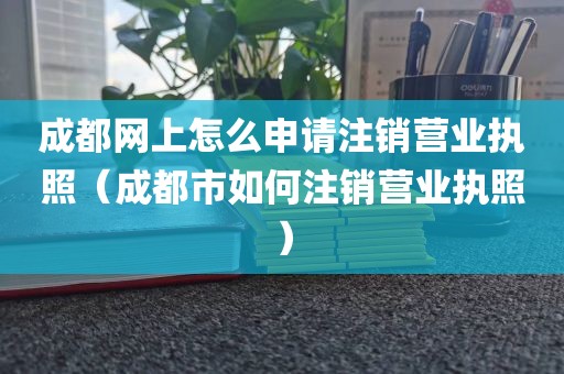 成都网上怎么申请注销营业执照（成都市如何注销营业执照）