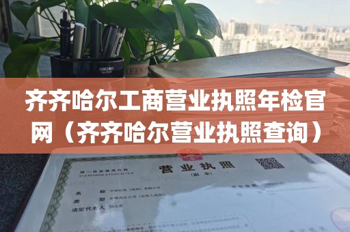 齐齐哈尔工商营业执照年检官网（齐齐哈尔营业执照查询）