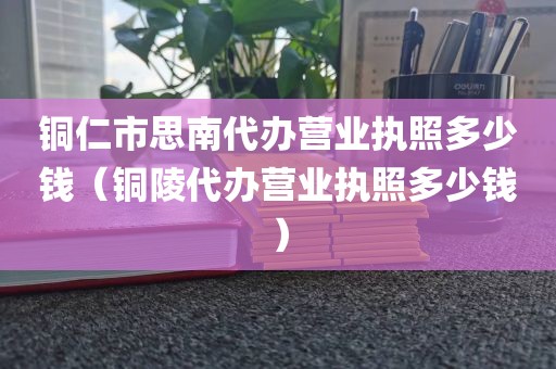 铜仁市思南代办营业执照多少钱(铜陵代办营业执照多少钱)