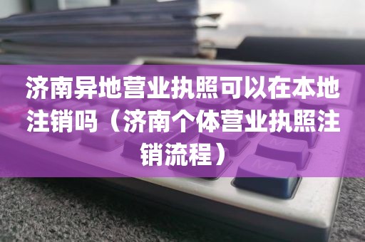 济南异地营业执照可以在本地注销吗（济南个体营业执照注销流程）