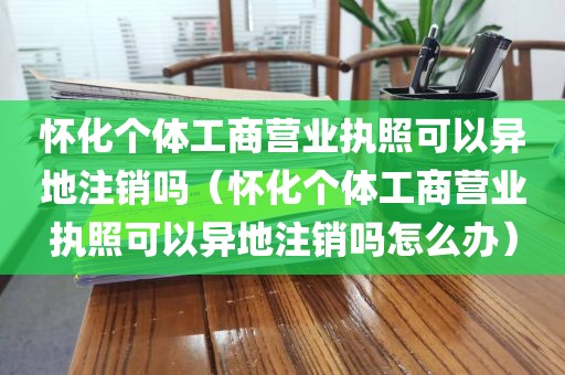 怀化个体工商营业执照可以异地注销吗（怀化个体工商营业执照可以异地注销吗怎么办）