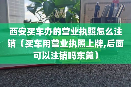 西安买车办的营业执照怎么注销（买车用营业执照上牌,后面可以注销吗东莞）