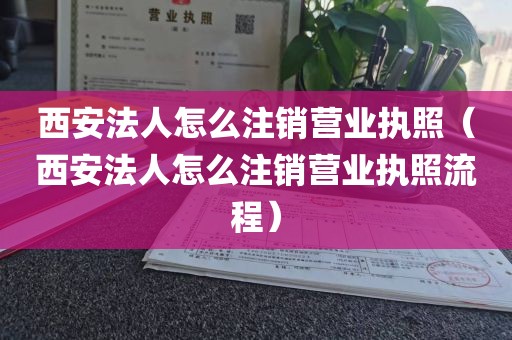 西安法人怎么注销营业执照（西安法人怎么注销营业执照流程）
