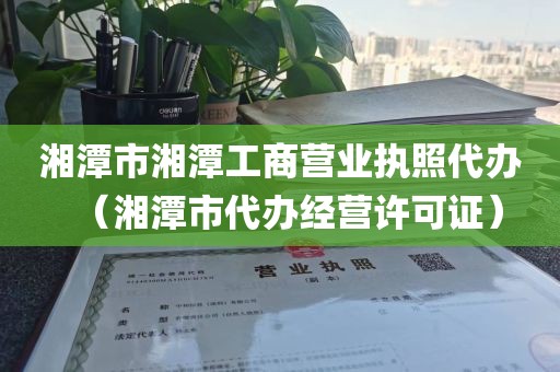 湘潭市湘潭工商营业执照代办（湘潭市代办经营许可证）