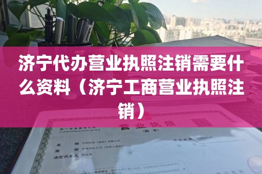 济宁代办营业执照注销需要什么资料（济宁工商营业执照注销）