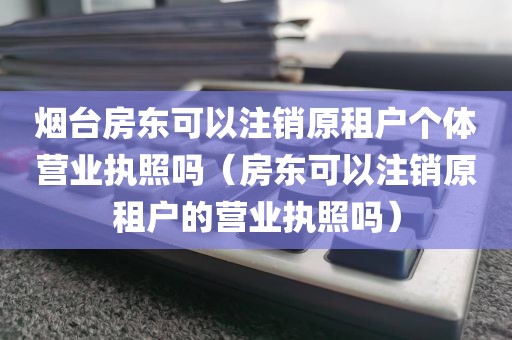 烟台房东可以注销原租户个体营业执照吗（房东可以注销原租户的营业执照吗）