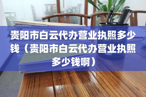 贵阳市白云代办营业执照多少钱（贵阳市白云代办营业执照多少钱啊）