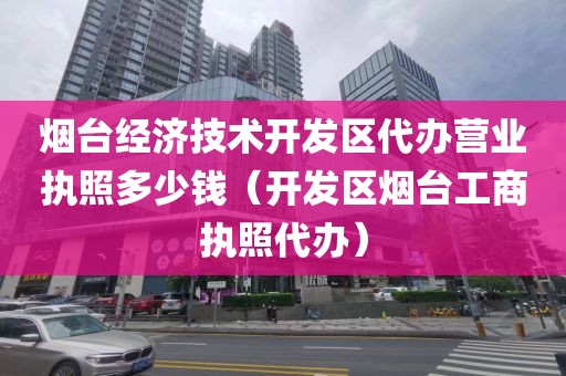 烟台经济技术开发区代办营业执照多少钱（开发区烟台工商执照代办）