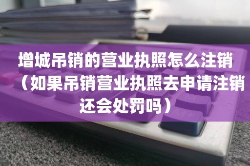 增城吊销的营业执照怎么注销（如果吊销营业执照去申请注销还会处罚吗）