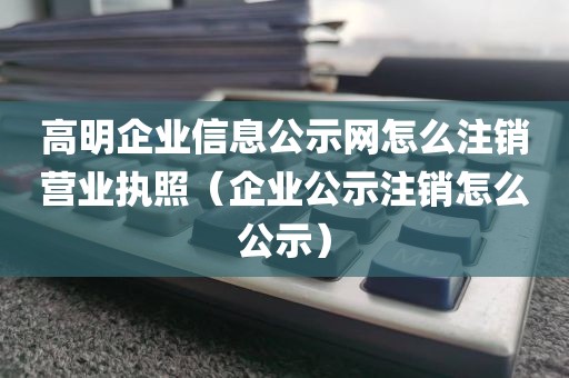 高明企业信息公示网怎么注销营业执照（企业公示注销怎么公示）