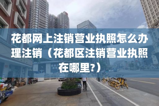 花都网上注销营业执照怎么办理注销（花都区注销营业执照在哪里?）