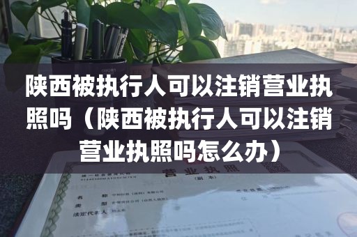 陕西被执行人可以注销营业执照吗(陕西被执行人可以注销营业执照吗怎么办)