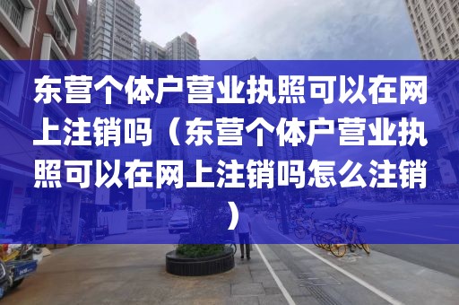 东营个体户营业执照可以在网上注销吗（东营个体户营业执照可以在网上注销吗怎么注销）