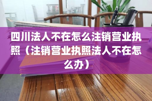 四川法人不在怎么注销营业执照(注销营业执照法人不在怎么办)