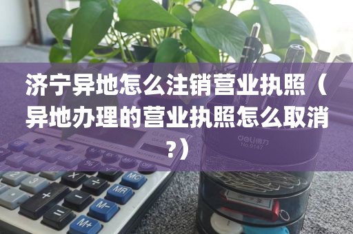 济宁异地怎么注销营业执照（异地办理的营业执照怎么取消?）