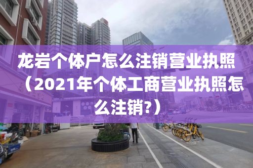 龙岩个体户怎么注销营业执照（2021年个体工商营业执照怎么注销?）