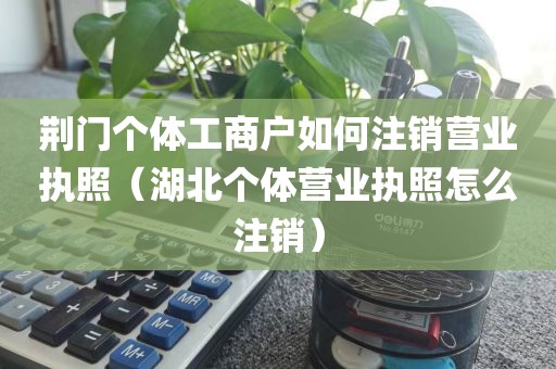荆门个体工商户如何注销营业执照（湖北个体营业执照怎么注销）