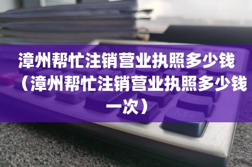 漳州帮忙注销营业执照多少钱(漳州帮忙注销营业执照多少钱一次)
