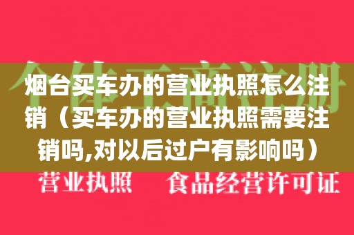 烟台买车办的营业执照怎么注销(买车办的营业执照需要注销吗,对以后过户有影响吗)