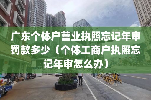 广东个体户营业执照忘记年审罚款多少（个体工商户执照忘记年审怎么办）