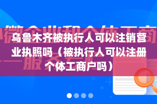 乌鲁木齐被执行人可以注销营业执照吗（被执行人可以注册个体工商户吗）