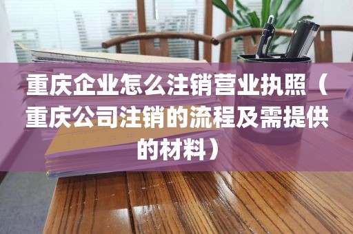 重庆企业怎么注销营业执照(重庆公司注销的流程及需提供的材料)