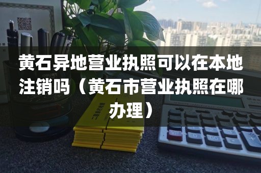 黄石异地营业执照可以在本地注销吗（黄石市营业执照在哪办理）