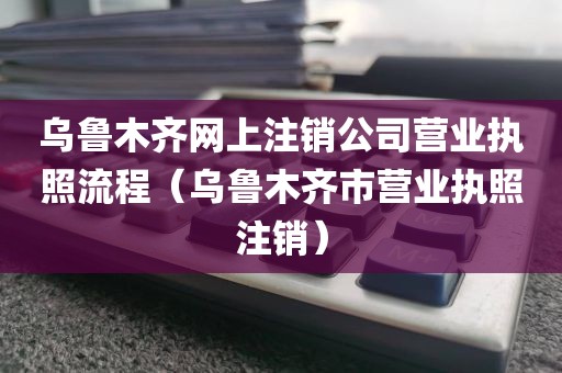 乌鲁木齐网上注销公司营业执照流程（乌鲁木齐市营业执照注销）
