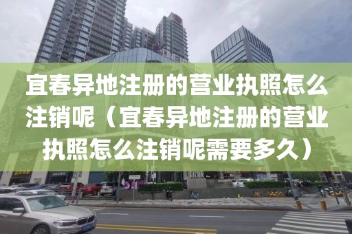 宜春异地注册的营业执照怎么注销呢（宜春异地注册的营业执照怎么注销呢需要多久）