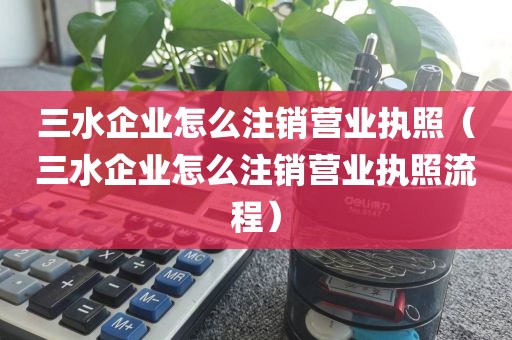 三水企业怎么注销营业执照（三水企业怎么注销营业执照流程）