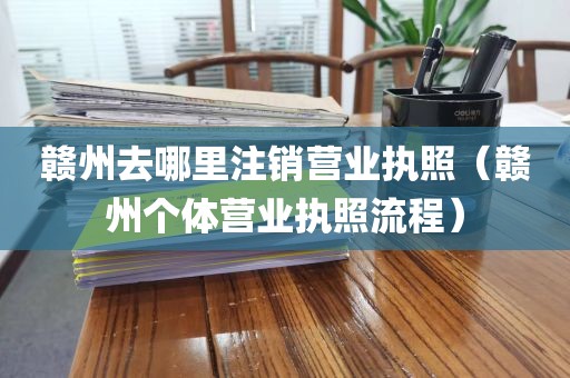 赣州去哪里注销营业执照（赣州个体营业执照流程）