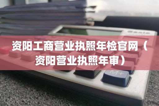 资阳工商营业执照年检官网（资阳营业执照年审）
