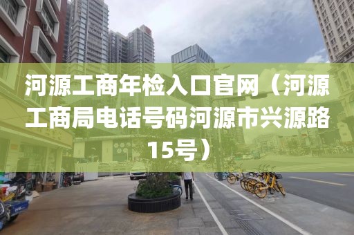 河源工商年检入口官网（河源工商局电话号码河源市兴源路15号）