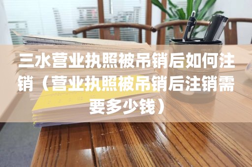 三水营业执照被吊销后如何注销（营业执照被吊销后注销需要多少钱）