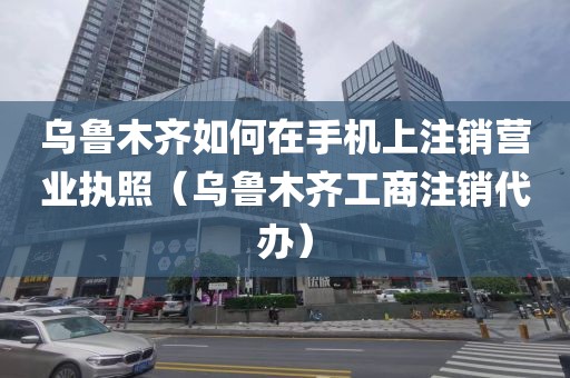 乌鲁木齐如何在手机上注销营业执照（乌鲁木齐工商注销代办）