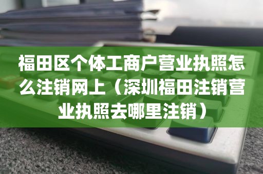福田区个体工商户营业执照怎么注销网上（深圳福田注销营业执照去哪里注销）